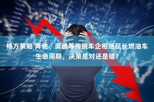 杨方策略 奔驰、奥迪等传统车企相继延长燃油车生命周期，决策是对还是错？