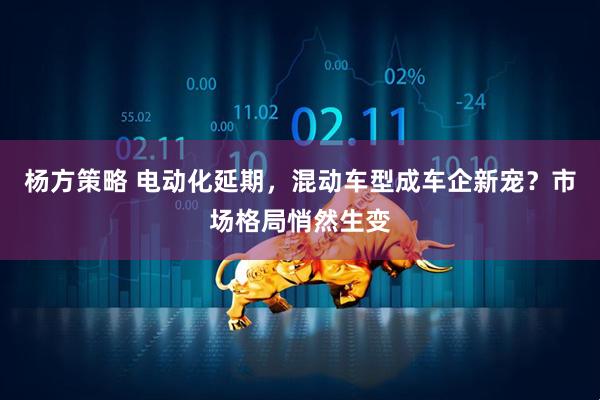 杨方策略 电动化延期，混动车型成车企新宠？市场格局悄然生变