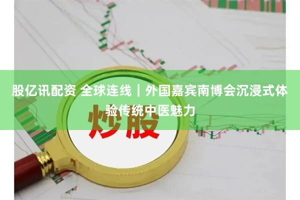 股亿讯配资 全球连线｜外国嘉宾南博会沉浸式体验传统中医魅力
