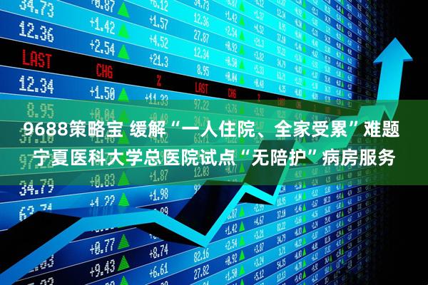9688策略宝 缓解“一人住院、全家受累”难题 宁夏医科大学总医院试点“无陪护”病房服务