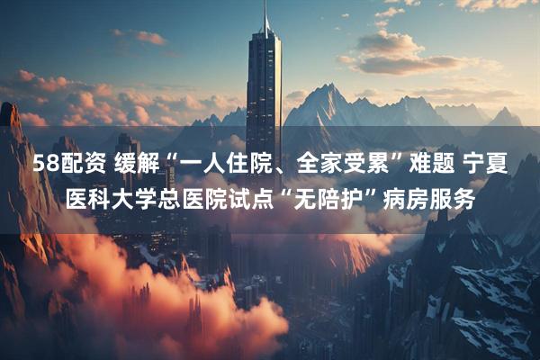 58配资 缓解“一人住院、全家受累”难题 宁夏医科大学总医院试点“无陪护”病房服务