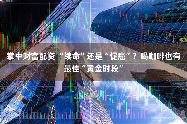 掌中财富配资 “续命”还是“促癌”？喝咖啡也有最佳“黄金时段”