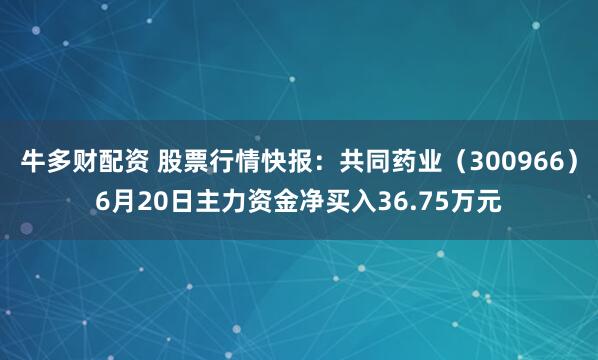 牛多财配资 股票行情快报：共同药业（300966）6月20日主力资金净买入36.75万元