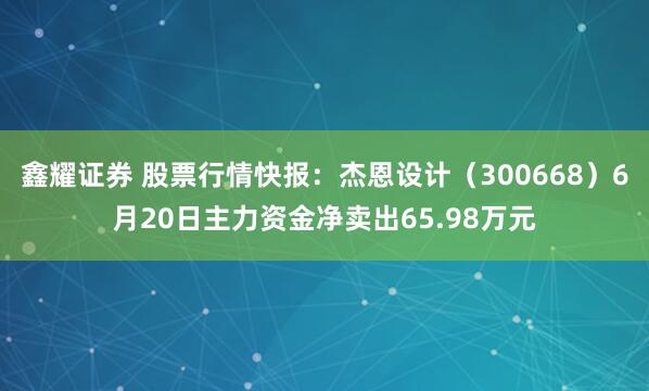 鑫耀证券 股票行情快报：杰恩设计（300668）6月20日主力资金净卖出65.98万元