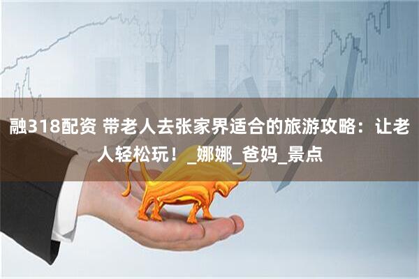 融318配资 带老人去张家界适合的旅游攻略：让老人轻松玩！_娜娜_爸妈_景点