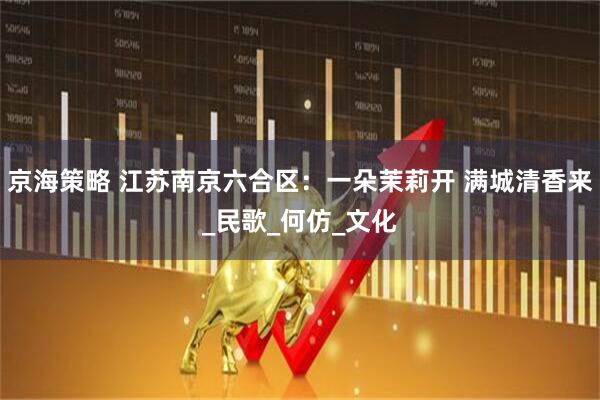 京海策略 江苏南京六合区：一朵茉莉开 满城清香来_民歌_何仿_文化