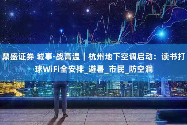 鼎盛证券 城事·战高温｜杭州地下空调启动：读书打球WiFi全安排_避暑_市民_防空洞
