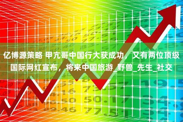 亿博源策略 甲亢哥中国行大获成功，又有两位顶级国际网红宣布，将来中国旅游_野兽_先生_社交