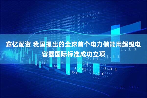 鑫亿配资 我国提出的全球首个电力储能用超级电容器国际标准成功立项