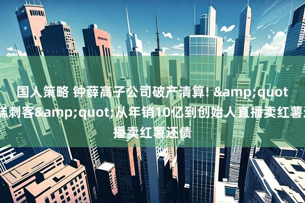 国人策略 钟薛高子公司破产清算! &quot;雪糕刺客&quot;从年销10亿到创始人直播卖红薯还债