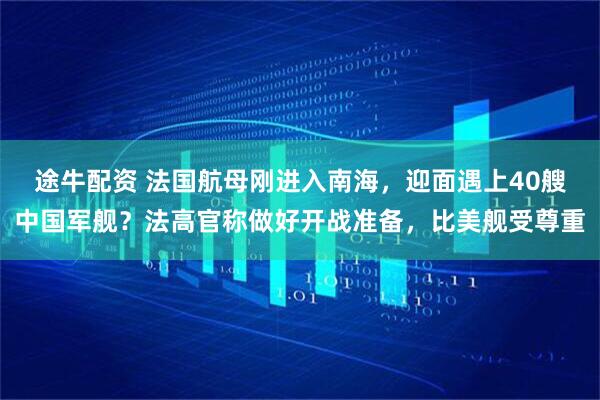 途牛配资 法国航母刚进入南海，迎面遇上40艘中国军舰？法高官称做好开战准备，比美舰受尊重