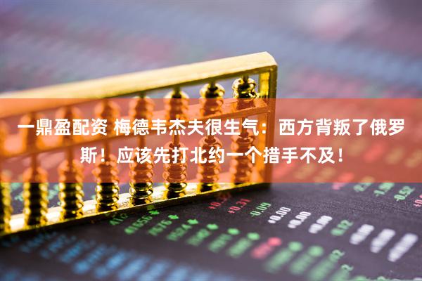 一鼎盈配资 梅德韦杰夫很生气:西方背叛了俄罗斯!应该先打北约一个措手不及!