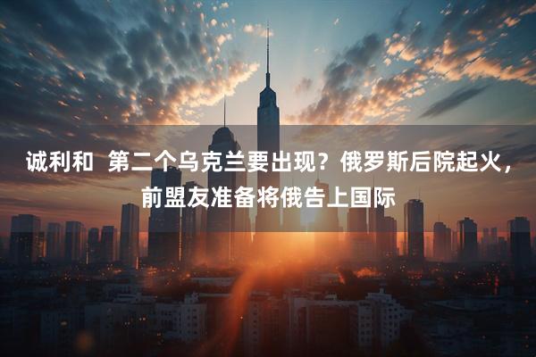 诚利和  第二个乌克兰要出现？俄罗斯后院起火，前盟友准备将俄告上国际