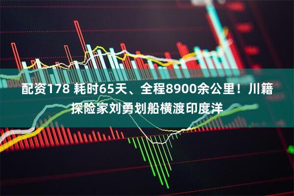配资178 耗时65天、全程8900余公里！川籍探险家刘勇划船横渡印度洋