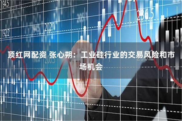 顶红网配资 张心朔：工业硅行业的交易风险和市场机会