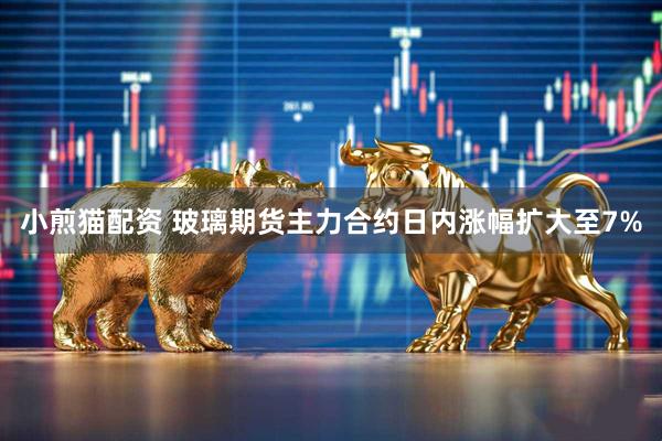 小煎猫配资 玻璃期货主力合约日内涨幅扩大至7%