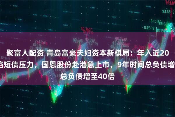 聚富人配资 青岛富豪夫妇资本新棋局：年入近200亿仍陷短债压力，国恩股份赴港急上市，9年时间总负债增至40倍
