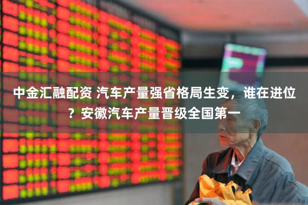 中金汇融配资 汽车产量强省格局生变，谁在进位？安徽汽车产量晋级全国第一