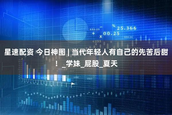 星速配资 今日神图 | 当代年轻人有自己的先苦后甜！_学妹_屁股_夏天