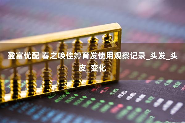 盈富优配 春之唤佳婷育发使用观察记录_头发_头皮_变化