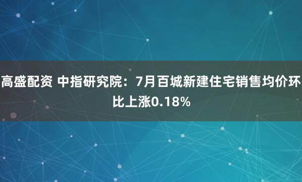 高盛配资 中指研究院：7月百城新建住宅销售均价环比上涨0.18%