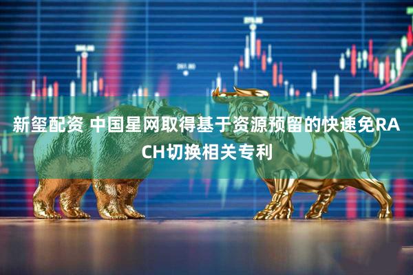 新玺配资 中国星网取得基于资源预留的快速免RACH切换相关专利