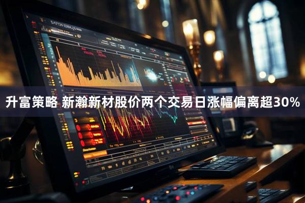 升富策略 新瀚新材股价两个交易日涨幅偏离超30%