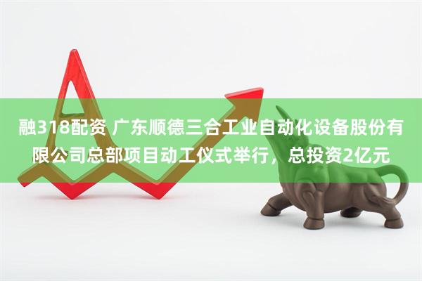 融318配资 广东顺德三合工业自动化设备股份有限公司总部项目动工仪式举行，总投资2亿元