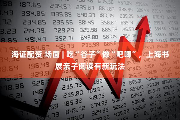 海证配资 场面 | 吃“谷子”做“吧唧”，上海书展亲子阅读有新玩法