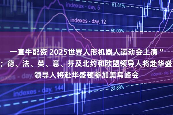 一直牛配资 2025世界人形机器人运动会上演“百米飞人决战”；德、法、英、意、芬及北约和欧盟领导人将赴华盛顿参加美乌峰会