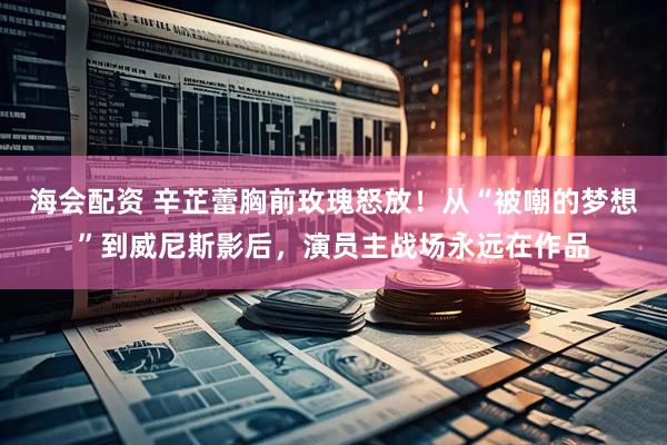 海会配资 辛芷蕾胸前玫瑰怒放！从“被嘲的梦想”到威尼斯影后，演员主战场永远在作品