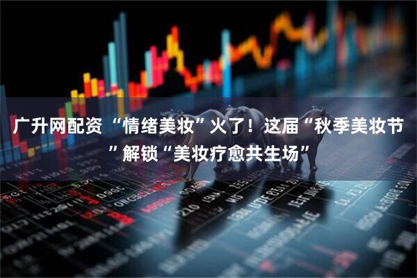 广升网配资 “情绪美妆”火了！这届“秋季美妆节”解锁“美妆疗愈共生场”
