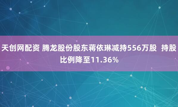 天创网配资 腾龙股份股东蒋依琳减持556万股  持股比例降至11.36%