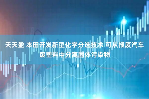 天天盈 本田开发新型化学分选技术 可从报废汽车废塑料中分离固体污染物