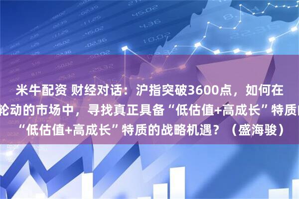 米牛配资 财经对话：沪指突破3600点，如何在流动性充裕但板块快速轮动的市场中，寻找真正具备“低估值+高成长”特质的战略机遇？（盛海骏）