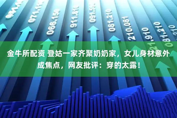 金牛所配资 登姑一家齐聚奶奶家，女儿身材意外成焦点，网友批评：穿的太露！
