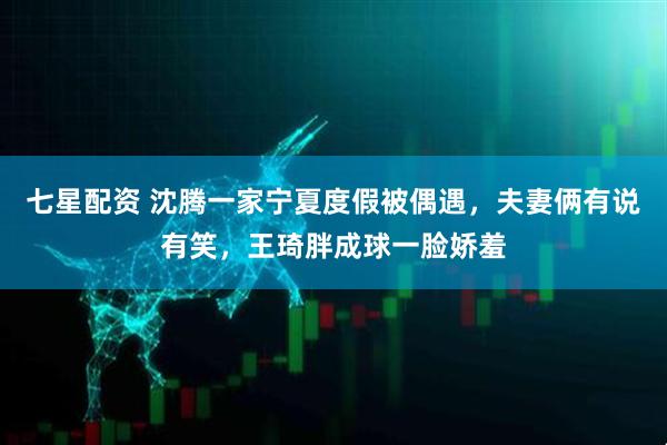 七星配资 沈腾一家宁夏度假被偶遇，夫妻俩有说有笑，王琦胖成球一脸娇羞