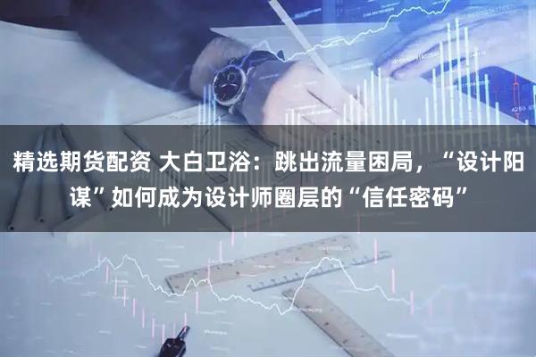 精选期货配资 大白卫浴:跳出流量困局,“设计阳谋”如何成为设计师圈层的“信任密码”