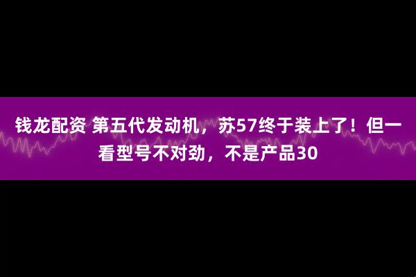 钱龙配资 第五代发动机，苏57终于装上了！但一看型号不对劲，不是产品30