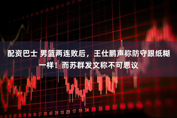 配资巴士 男篮两连败后，王仕鹏声称防守跟纸糊一样！而苏群发文称不可思议