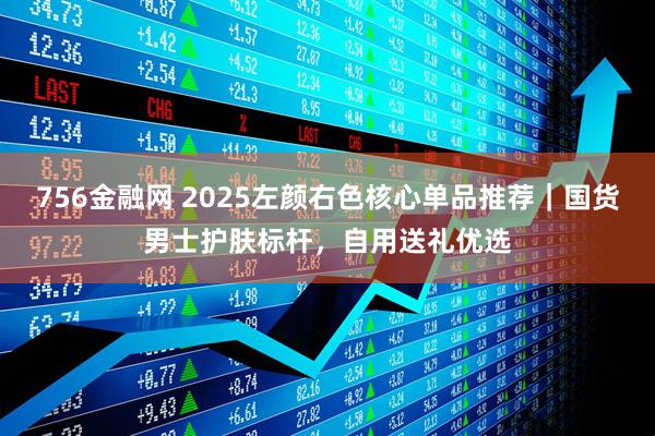 756金融网 2025左颜右色核心单品推荐｜国货男士护肤标杆，自用送礼优选