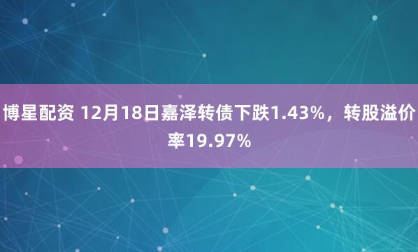 博星配资 12月18日嘉泽转债下跌1.43%，转股溢价率19.97%
