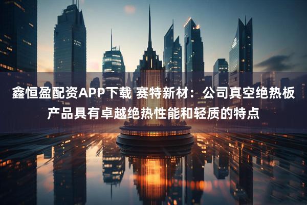 鑫恒盈配资APP下载 赛特新材：公司真空绝热板产品具有卓越绝热性能和轻质的特点