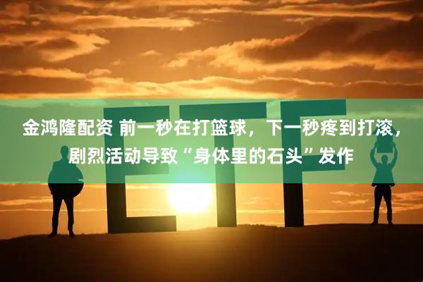 金鸿隆配资 前一秒在打篮球，下一秒疼到打滚，剧烈活动导致“身体里的石头”发作