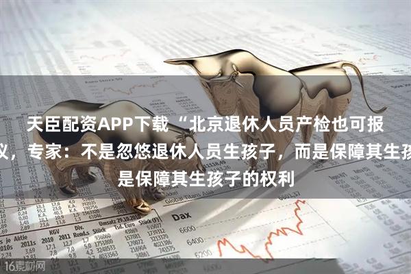 天臣配资APP下载 “北京退休人员产检也可报销”引热议，专家：不是忽悠退休人员生孩子，而是保障其生孩子的权利