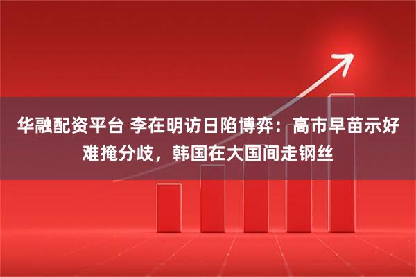 华融配资平台 李在明访日陷博弈：高市早苗示好难掩分歧，韩国在大国间走钢丝