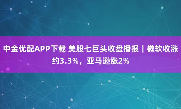 中金优配APP下载 美股七巨头收盘播报｜微软收涨约3.3%，亚马逊涨2%