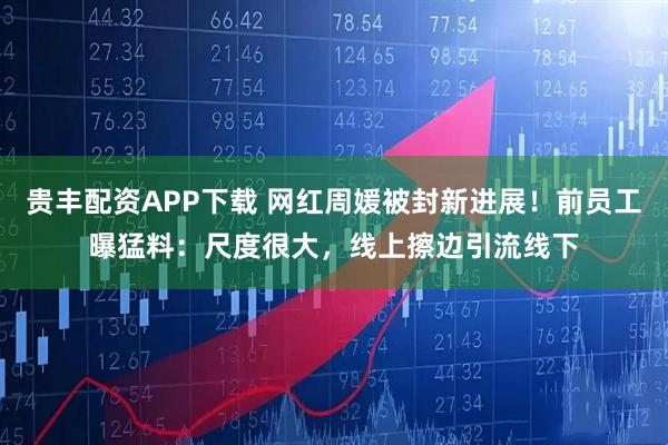 贵丰配资APP下载 网红周媛被封新进展！前员工曝猛料：尺度很大，线上擦边引流线下