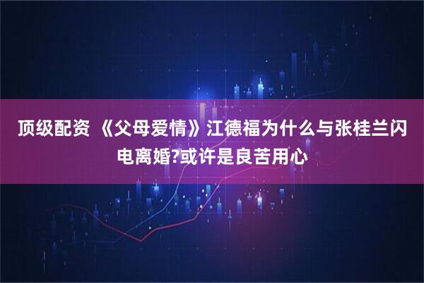 顶级配资 《父母爱情》江德福为什么与张桂兰闪电离婚?或许是良苦用心